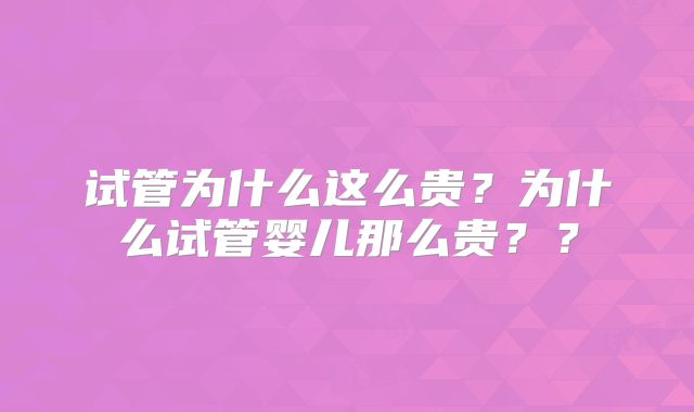 试管为什么这么贵？为什么试管婴儿那么贵？？
