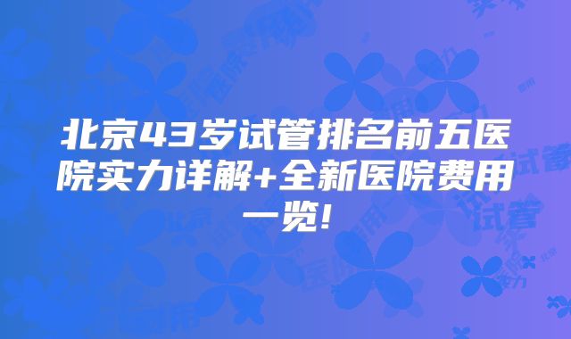 北京43岁试管排名前五医院实力详解+全新医院费用一览!