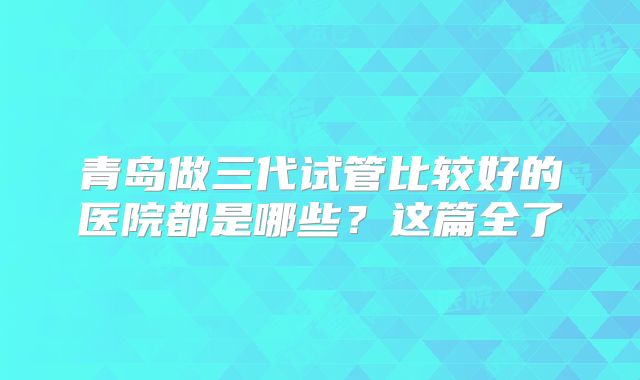 青岛做三代试管比较好的医院都是哪些？这篇全了