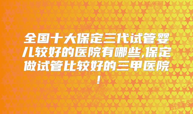 全国十大保定三代试管婴儿较好的医院有哪些,保定做试管比较好的三甲医院!