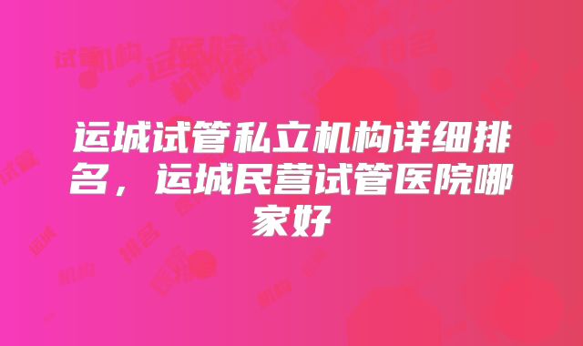 运城试管私立机构详细排名，运城民营试管医院哪家好
