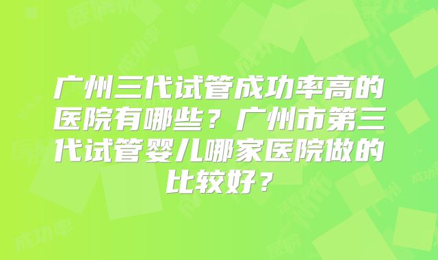 广州三代试管成功率高的医院有哪些？广州市第三代试管婴儿哪家医院做的比较好？