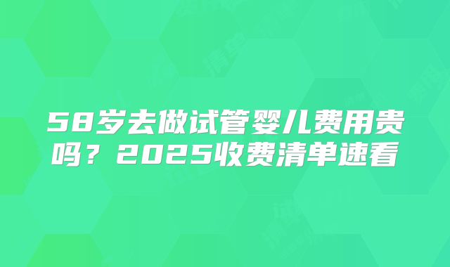 58岁去做试管婴儿费用贵吗?2025收费清单速看