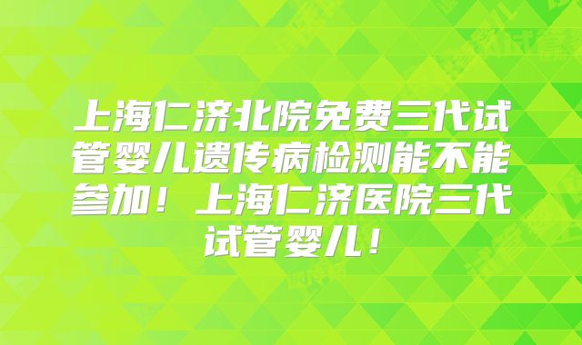 上海仁济北院免费三代试管婴儿遗传病检测能不能参加！上海仁济医院三代试管婴儿！