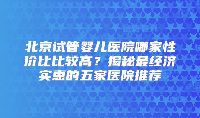 北京试管婴儿医院哪家性价比比较高？揭秘最经济实惠的五家医院推荐