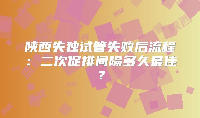 陕西失独试管失败后流程:二次促排间隔多久最佳?