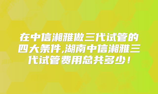 在中信湘雅做三代试管的四大条件,湖南中信湘雅三代试管费用总共多少!