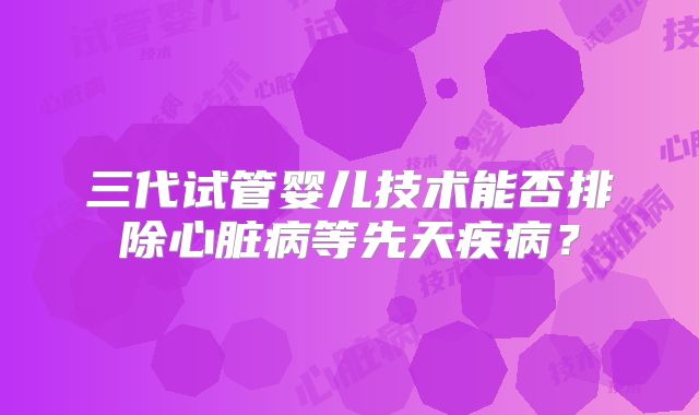 三代试管婴儿技术能否排除心脏病等先天疾病?