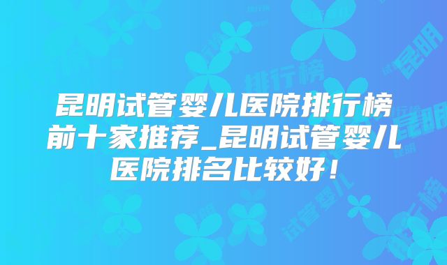 昆明试管婴儿医院排行榜前十家推荐_昆明试管婴儿医院排名比较好！