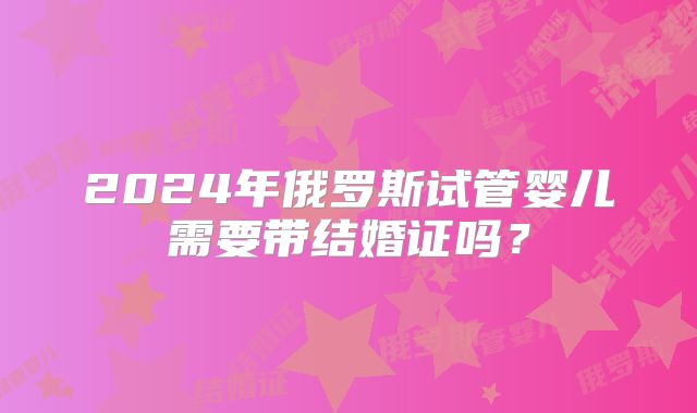 2024年俄罗斯试管婴儿需要带结婚证吗？