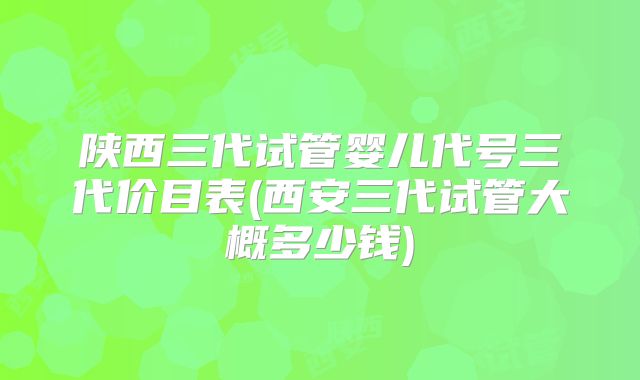 陕西三代试管婴儿代号三代价目表(西安三代试管大概多少钱)