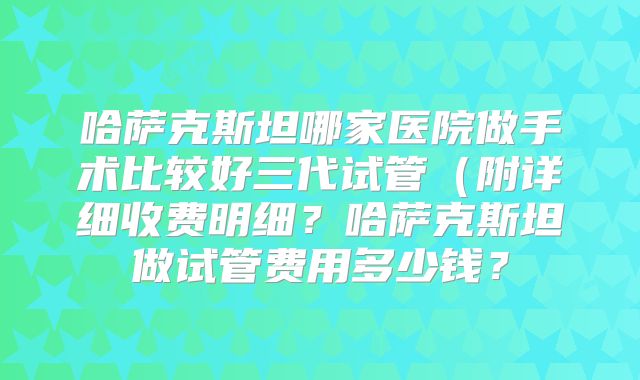 哈萨克斯坦哪家医院做手术比较好三代试管（附详细收费明细？哈萨克斯坦做试管费用多少钱？
