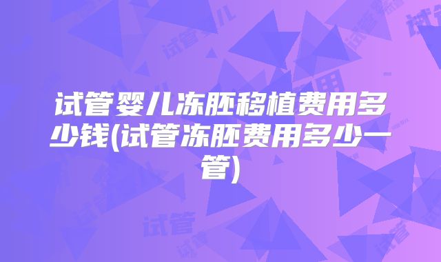 试管婴儿冻胚移植费用多少钱(试管冻胚费用多少一管)