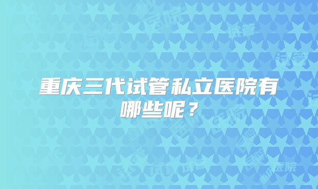 重庆三代试管私立医院有哪些呢？