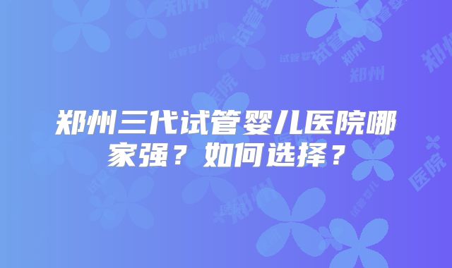 郑州三代试管婴儿医院哪家强？如何选择？