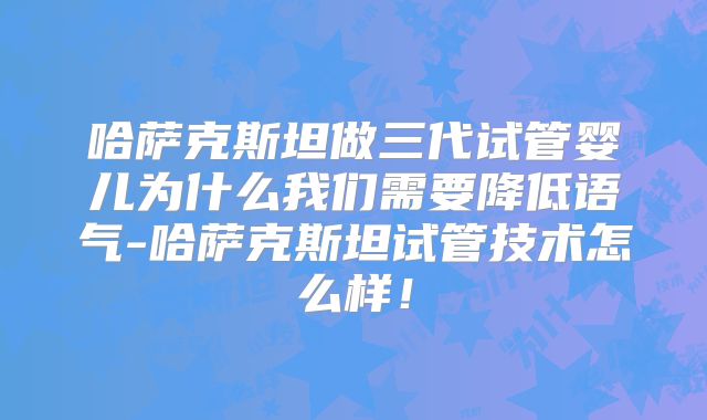 哈萨克斯坦做三代试管婴儿为什么我们需要降低语气-哈萨克斯坦试管技术怎么样！
