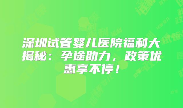 深圳试管婴儿医院福利大揭秘：孕途助力，政策优惠享不停！