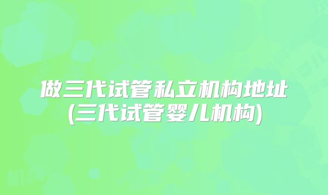做三代试管私立机构地址(三代试管婴儿机构)