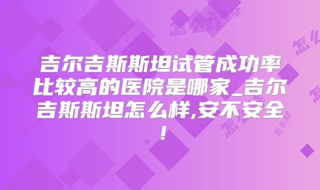 吉尔吉斯斯坦试管成功率比较高的医院是哪家_吉尔吉斯斯坦怎么样,安不安全！