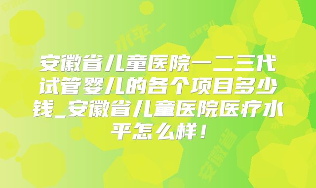 安徽省儿童医院一二三代试管婴儿的各个项目多少钱_安徽省儿童医院医疗水平怎么样！