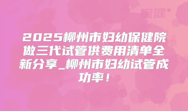 2025柳州市妇幼保健院做三代试管供费用清单全新分享_柳州市妇幼试管成功率!