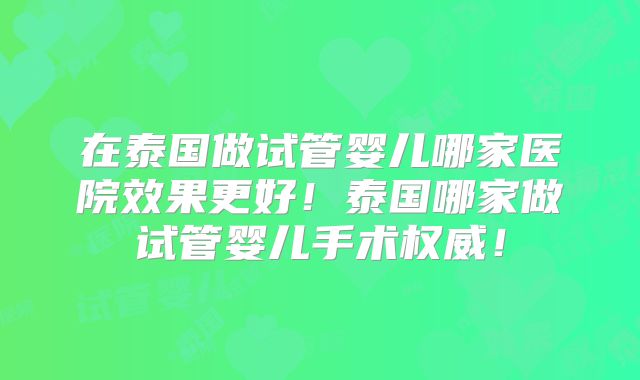 在泰国做试管婴儿哪家医院效果更好！泰国哪家做试管婴儿手术权威！