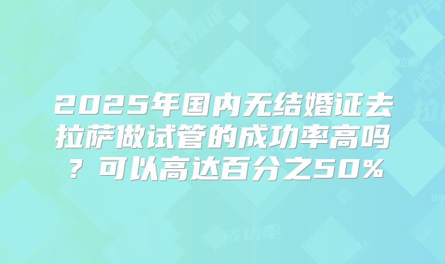 2025年国内无结婚证去拉萨做试管的成功率高吗?可以高达百分之50%