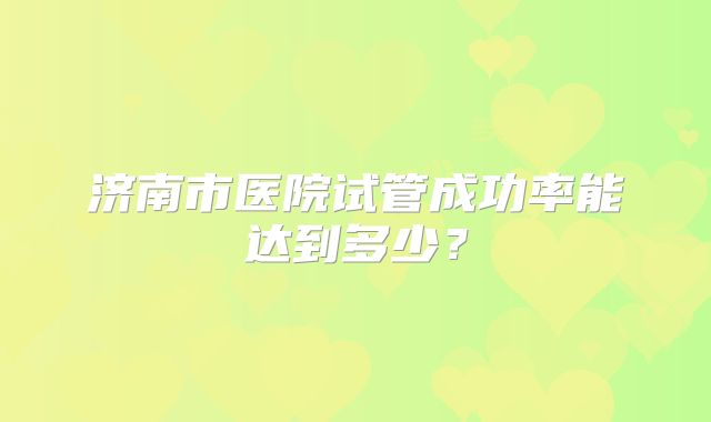 济南市医院试管成功率能达到多少？