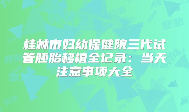 桂林市妇幼保健院三代试管胚胎移植全记录：当天注意事项大全
