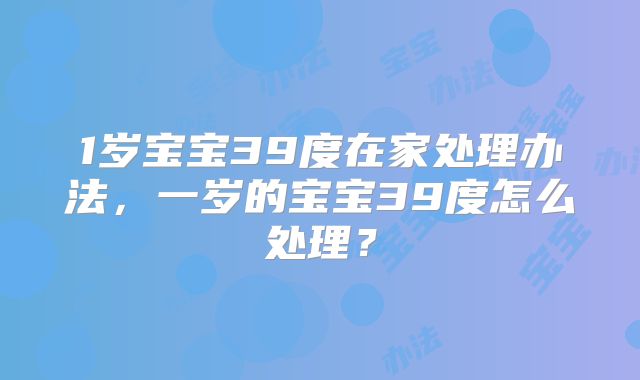 1岁宝宝39度在家处理办法，一岁的宝宝39度怎么处理？