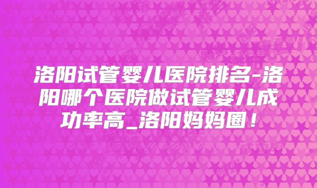 洛阳试管婴儿医院排名-洛阳哪个医院做试管婴儿成功率高_洛阳妈妈圈!