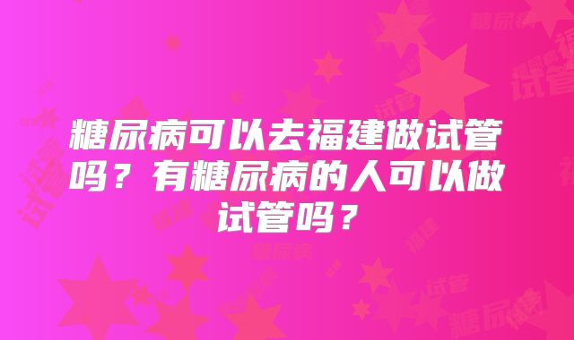 糖尿病可以去福建做试管吗？有糖尿病的人可以做试管吗？