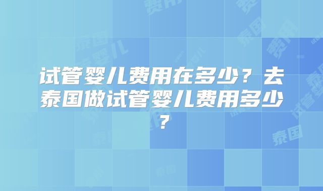 试管婴儿费用在多少?去泰国做试管婴儿费用多少?
