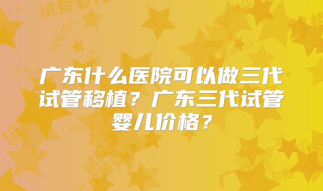 广东什么医院可以做三代试管移植？广东三代试管婴儿价格？