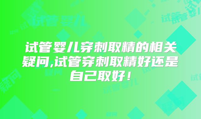 试管婴儿穿刺取精的相关疑问,试管穿刺取精好还是自己取好！