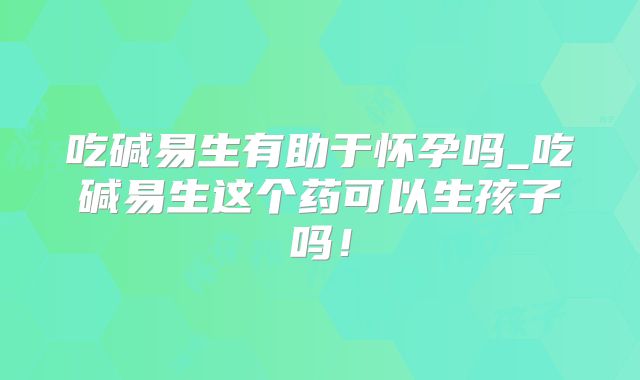 吃碱易生有助于怀孕吗_吃碱易生这个药可以生孩子吗！