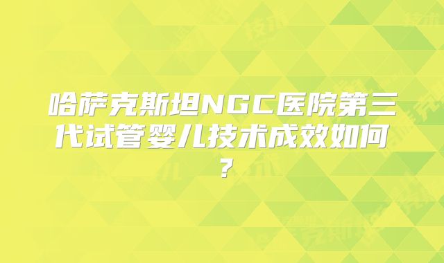 哈萨克斯坦NGC医院第三代试管婴儿技术成效如何？