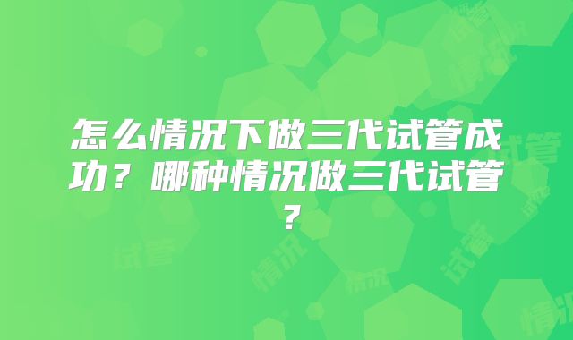 怎么情况下做三代试管成功?哪种情况做三代试管?