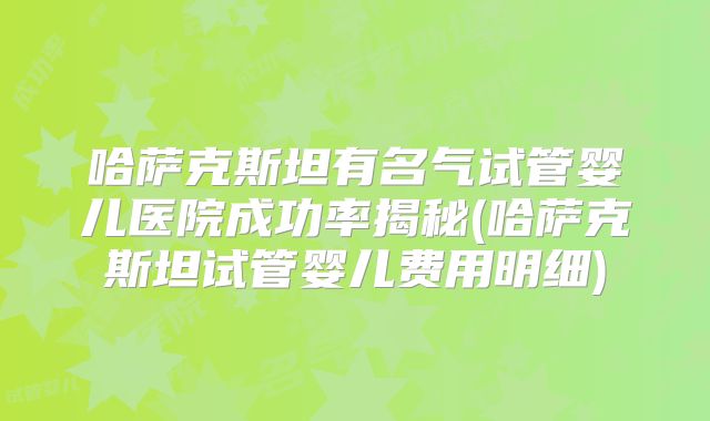 哈萨克斯坦有名气试管婴儿医院成功率揭秘(哈萨克斯坦试管婴儿费用明细)