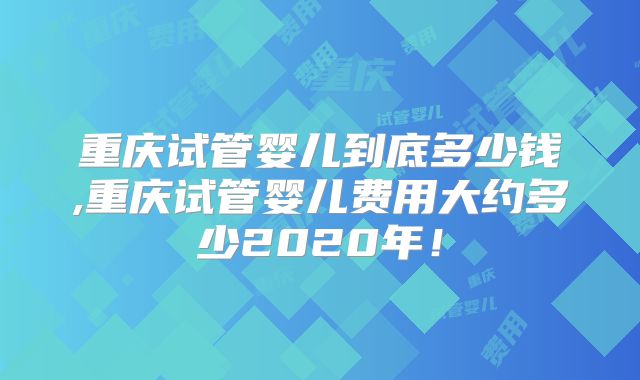 重庆试管婴儿到底多少钱,重庆试管婴儿费用大约多少2020年!