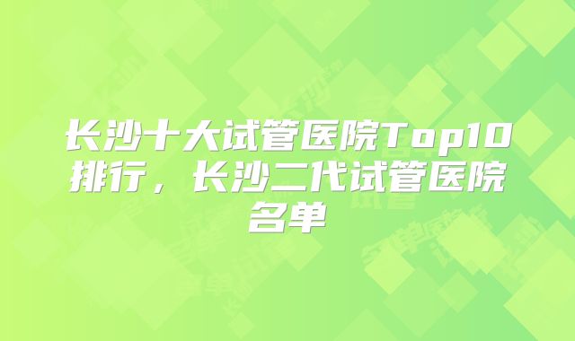 长沙十大试管医院Top10排行，长沙二代试管医院名单