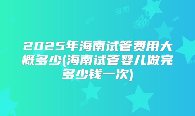 2025年海南试管费用大概多少(海南试管婴儿做完多少钱一次)