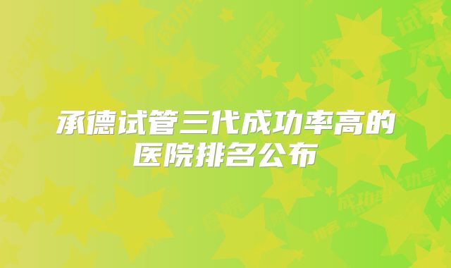 承德试管三代成功率高的医院排名公布