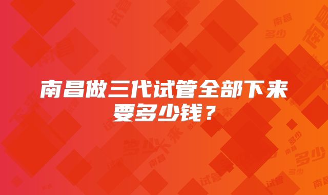 南昌做三代试管全部下来要多少钱？