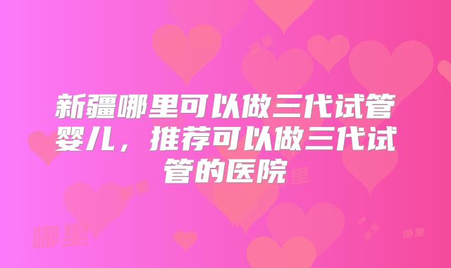 新疆哪里可以做三代试管婴儿，推荐可以做三代试管的医院