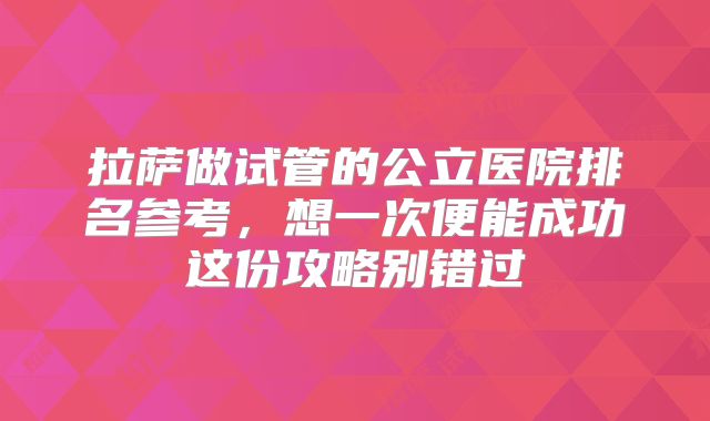 拉萨做试管的公立医院排名参考,想一次便能成功这份攻略别错过