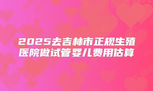 2025去吉林市正规生殖医院做试管婴儿费用估算