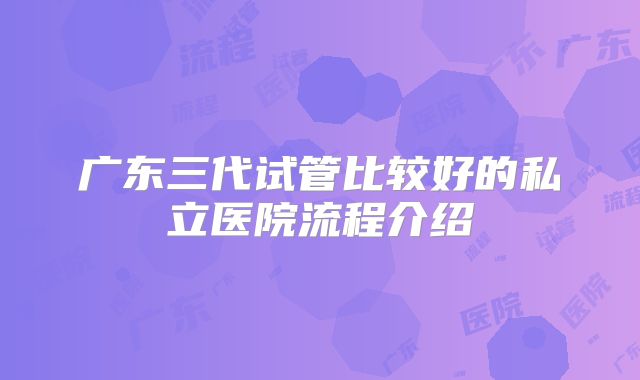 广东三代试管比较好的私立医院流程介绍