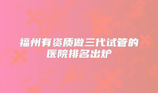 福州有资质做三代试管的医院排名出炉