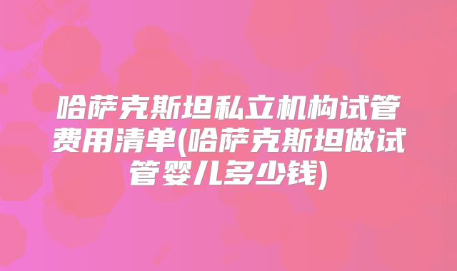 哈萨克斯坦私立机构试管费用清单(哈萨克斯坦做试管婴儿多少钱)